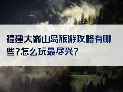 福建大嵛山岛旅游攻略有哪些？怎么玩最尽兴？