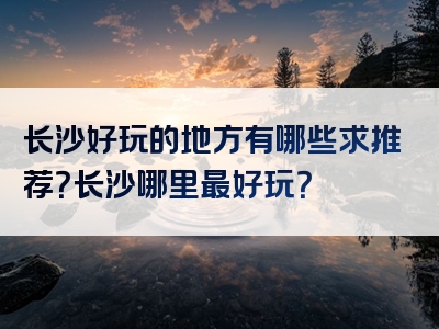 长沙好玩的地方有哪些求推荐？长沙哪里最好玩？