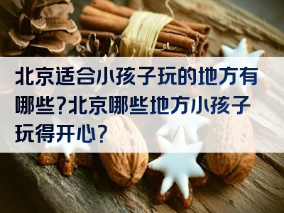北京适合小孩子玩的地方有哪些？北京哪些地方小孩子玩得开心？