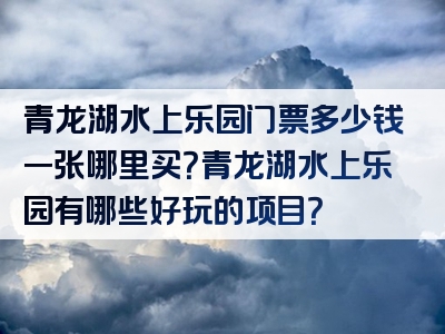 青龙湖水上乐园门票多少钱一张哪里买？青龙湖水上乐园有哪些好玩的项目？