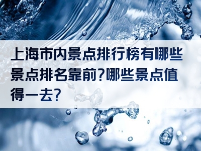 上海市内景点排行榜有哪些景点排名靠前？哪些景点值得一去？