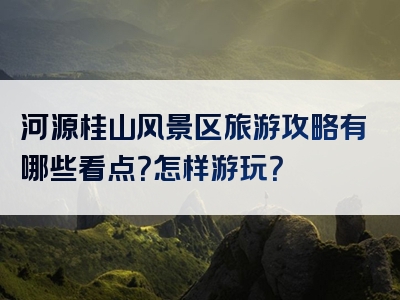 河源桂山风景区旅游攻略有哪些看点？怎样游玩？
