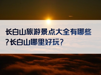 长白山旅游景点大全有哪些？长白山哪里好玩？