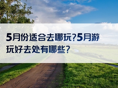 5月份适合去哪玩？5月游玩好去处有哪些？