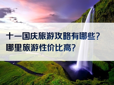 十一国庆旅游攻略有哪些？哪里旅游性价比高？