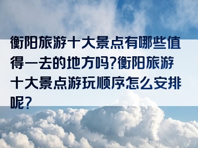 衡阳旅游十大景点有哪些值得一去的地方吗？衡阳旅游十大景点游玩顺序怎么安排呢？
