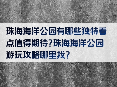 珠海海洋公园有哪些独特看点值得期待？珠海海洋公园游玩攻略哪里找？