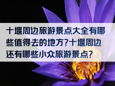 十堰周边旅游景点大全有哪些值得去的地方？十堰周边还有哪些小众旅游景点？