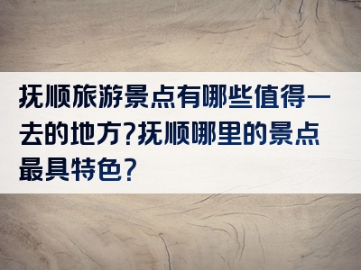 抚顺旅游景点有哪些值得一去的地方？抚顺哪里的景点最具特色？