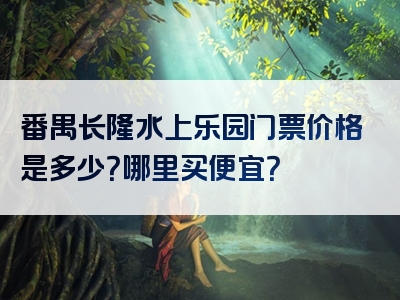番禺长隆水上乐园门票价格是多少？哪里买便宜？