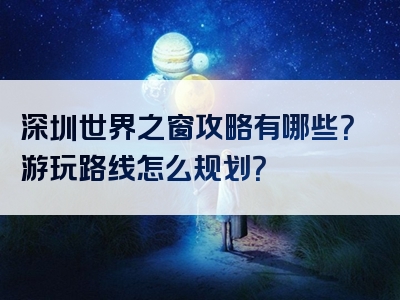 深圳世界之窗攻略有哪些？游玩路线怎么规划？