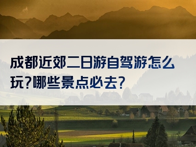 成都近郊二日游自驾游怎么玩？哪些景点必去？