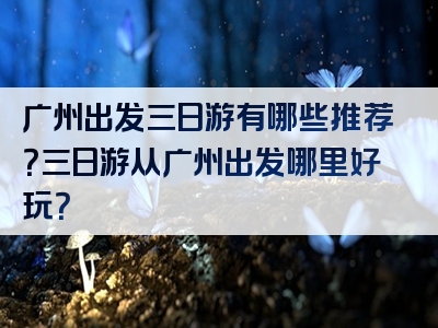 广州出发三日游有哪些推荐？三日游从广州出发哪里好玩？
