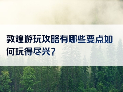 敦煌游玩攻略有哪些要点如何玩得尽兴？