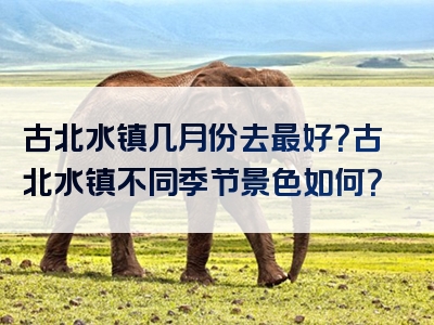 古北水镇几月份去最好？古北水镇不同季节景色如何？