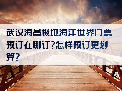 武汉海昌极地海洋世界门票预订在哪订？怎样预订更划算？
