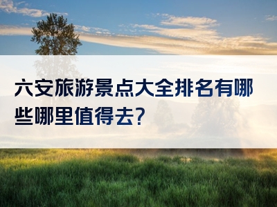 六安旅游景点大全排名有哪些哪里值得去？