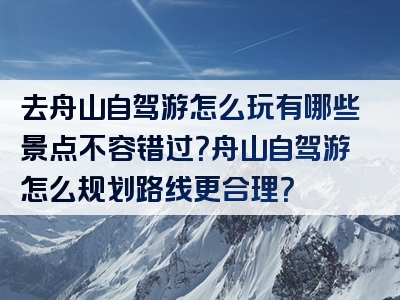 去舟山自驾游怎么玩有哪些景点不容错过？舟山自驾游怎么规划路线更合理？