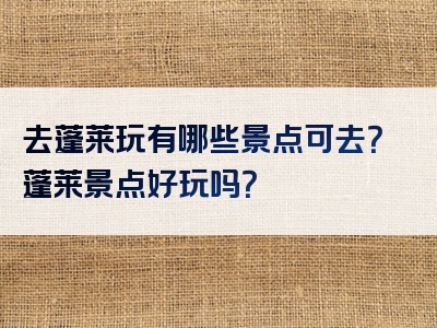 去蓬莱玩有哪些景点可去？蓬莱景点好玩吗？