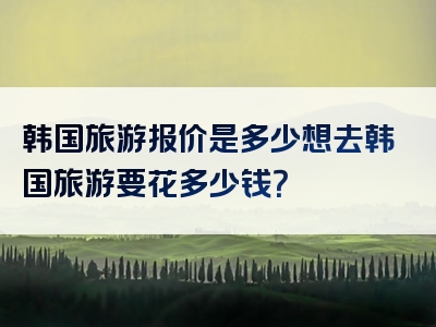 韩国旅游报价是多少想去韩国旅游要花多少钱？