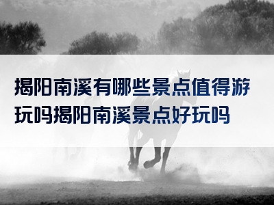 揭阳南溪有哪些景点值得游玩吗揭阳南溪景点好玩吗