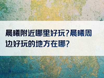 晨曦附近哪里好玩？晨曦周边好玩的地方在哪？