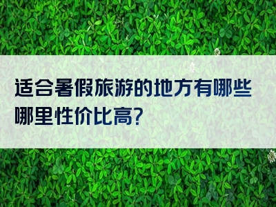 适合暑假旅游的地方有哪些哪里性价比高？