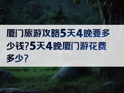 厦门旅游攻略5天4晚要多少钱？5天4晚厦门游花费多少？