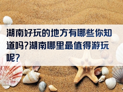 湖南好玩的地方有哪些你知道吗？湖南哪里最值得游玩呢？
