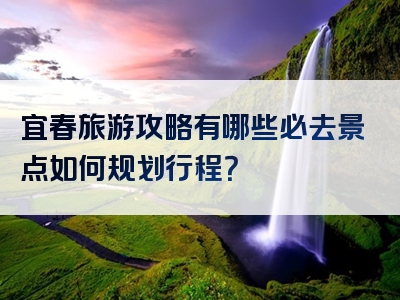 宜春旅游攻略有哪些必去景点如何规划行程？