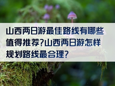 山西两日游最佳路线有哪些值得推荐？山西两日游怎样规划路线最合理？