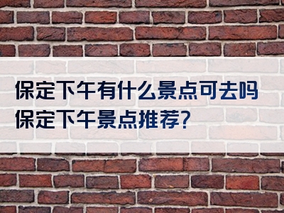 保定下午有什么景点可去吗保定下午景点推荐？