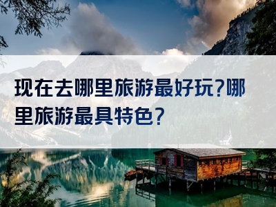 现在去哪里旅游最好玩？哪里旅游最具特色？