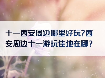 十一西安周边哪里好玩？西安周边十一游玩佳地在哪？