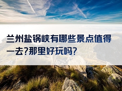 兰州盐锅峡有哪些景点值得一去？那里好玩吗？