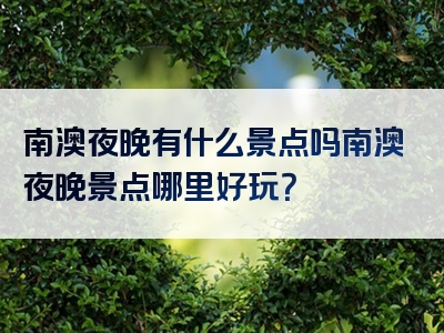 南澳夜晚有什么景点吗南澳夜晚景点哪里好玩？