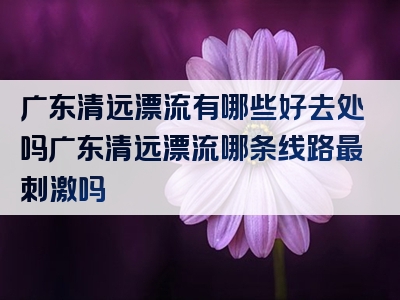 广东清远漂流有哪些好去处吗广东清远漂流哪条线路最刺激吗