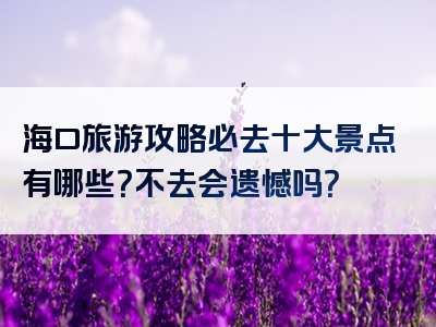 海口旅游攻略必去十大景点有哪些？不去会遗憾吗？
