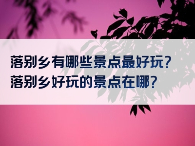 落别乡有哪些景点最好玩？落别乡好玩的景点在哪？