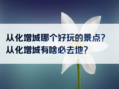 从化增城哪个好玩的景点？从化增城有啥必去地？