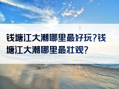 钱塘江大潮哪里最好玩？钱塘江大潮哪里最壮观？