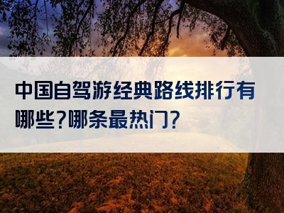中国自驾游经典路线排行有哪些？哪条最热门？