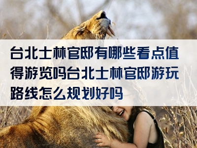 台北士林官邸有哪些看点值得游览吗台北士林官邸游玩路线怎么规划好吗