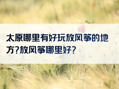 太原哪里有好玩放风筝的地方？放风筝哪里好？