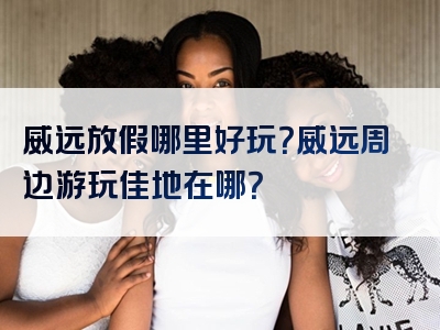威远放假哪里好玩？威远周边游玩佳地在哪？