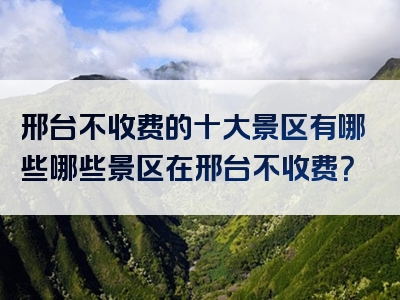 邢台不收费的十大景区有哪些哪些景区在邢台不收费？