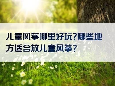 儿童风筝哪里好玩？哪些地方适合放儿童风筝？