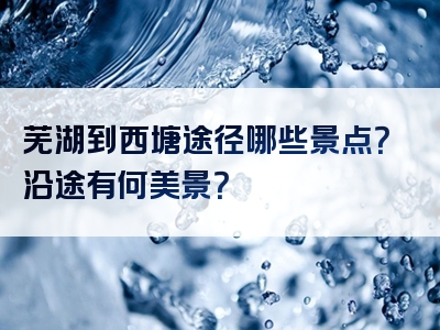 芜湖到西塘途径哪些景点？沿途有何美景？