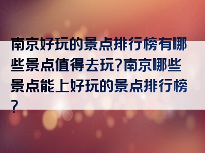 南京好玩的景点排行榜有哪些景点值得去玩？南京哪些景点能上好玩的景点排行榜？