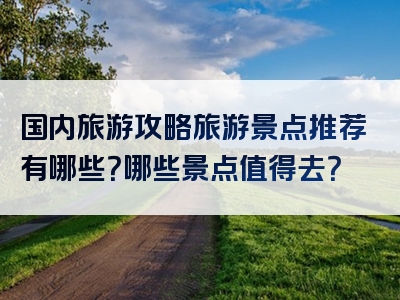 国内旅游攻略旅游景点推荐有哪些？哪些景点值得去？